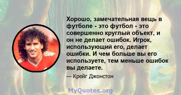 Хорошо, замечательная вещь в футболе - это футбол - это совершенно круглый объект, и он не делает ошибок. Игрок, использующий его, делает ошибки. И чем больше вы его используете, тем меньше ошибок вы делаете.