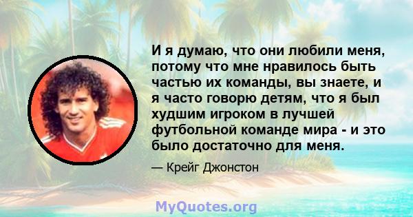 И я думаю, что они любили меня, потому что мне нравилось быть частью их команды, вы знаете, и я часто говорю детям, что я был худшим игроком в лучшей футбольной команде мира - и это было достаточно для меня.