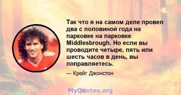 Так что я на самом деле провел два с половиной года на парковке на парковке Middlesbrough. Но если вы проводите четыре, пять или шесть часов в день, вы поправляетесь.