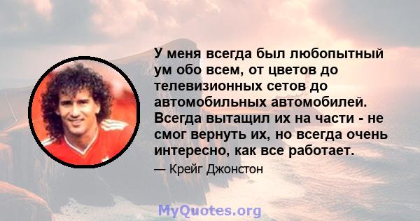 У меня всегда был любопытный ум обо всем, от цветов до телевизионных сетов до автомобильных автомобилей. Всегда вытащил их на части - не смог вернуть их, но всегда очень интересно, как все работает.