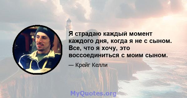 Я страдаю каждый момент каждого дня, когда я не с сыном. Все, что я хочу, это воссоединиться с моим сыном.