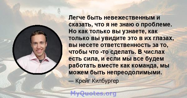 Легче быть невежественным и сказать, что я не знаю о проблеме. Но как только вы узнаете, как только вы увидите это в их глазах, вы несете ответственность за то, чтобы что -то сделать. В числах есть сила, и если мы все