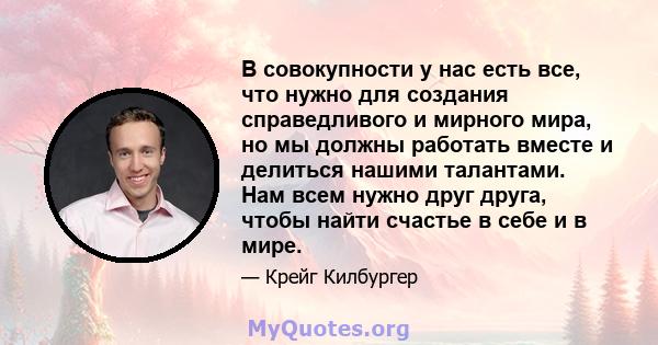 В совокупности у нас есть все, что нужно для создания справедливого и мирного мира, но мы должны работать вместе и делиться нашими талантами. Нам всем нужно друг друга, чтобы найти счастье в себе и в мире.