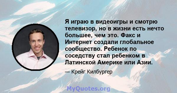 Я играю в видеоигры и смотрю телевизор, но в жизни есть нечто большее, чем это. Факс и Интернет создали глобальное сообщество. Ребенок по соседству стал ребенком в Латинской Америке или Азии.