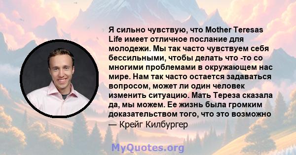 Я сильно чувствую, что Mother Teresas Life имеет отличное послание для молодежи. Мы так часто чувствуем себя бессильными, чтобы делать что -то со многими проблемами в окружающем нас мире. Нам так часто остается