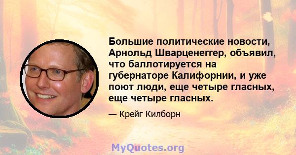 Большие политические новости, Арнольд Шварценеггер, объявил, что баллотируется на губернаторе Калифорнии, и уже поют люди, еще четыре гласных, еще четыре гласных.