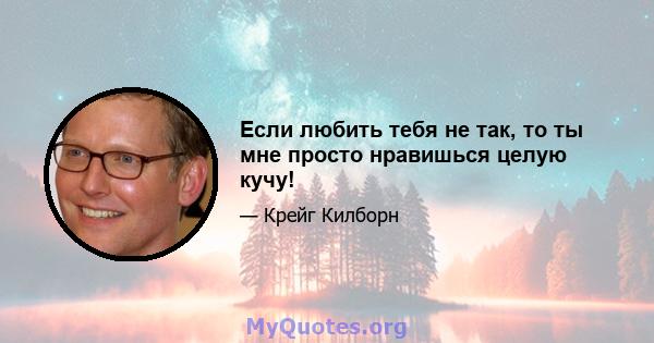 Если любить тебя не так, то ты мне просто нравишься целую кучу!