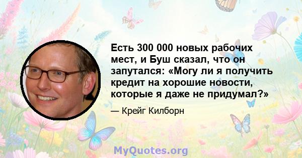 Есть 300 000 новых рабочих мест, и Буш сказал, что он запутался: «Могу ли я получить кредит на хорошие новости, которые я даже не придумал?»