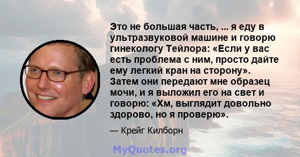 Это не большая часть, ... я еду в ультразвуковой машине и говорю гинекологу Тейлора: «Если у вас есть проблема с ним, просто дайте ему легкий кран на сторону». Затем они передают мне образец мочи, и я выложил его на