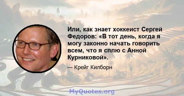 Или, как знает хоккеист Сергей Федоров: «В тот день, когда я могу законно начать говорить всем, что я сплю с Анной Курниковой».