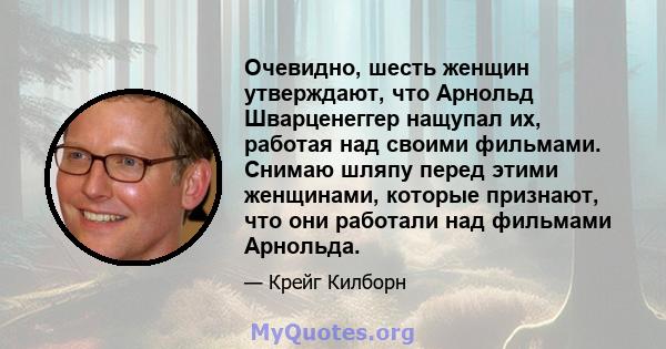 Очевидно, шесть женщин утверждают, что Арнольд Шварценеггер нащупал их, работая над своими фильмами. Снимаю шляпу перед этими женщинами, которые признают, что они работали над фильмами Арнольда.