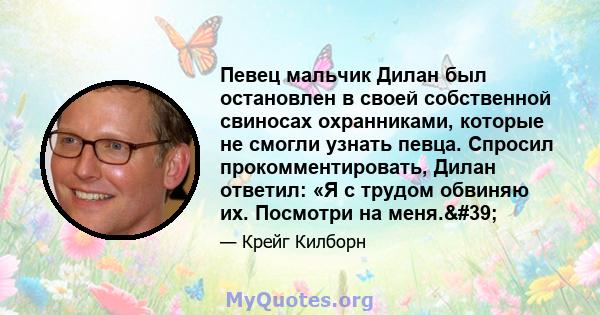 Певец мальчик Дилан был остановлен в своей собственной свиносах охранниками, которые не смогли узнать певца. Спросил прокомментировать, Дилан ответил: «Я с трудом обвиняю их. Посмотри на меня.'