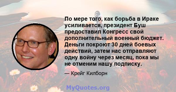 По мере того, как борьба в Ираке усиливается, президент Буш предоставил Конгресс свой дополнительный военный бюджет. Деньги покроют 30 дней боевых действий, затем нас отправляют одну войну через месяц, пока мы не