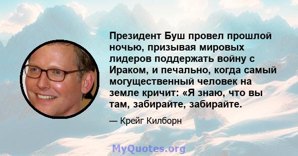 Президент Буш провел прошлой ночью, призывая мировых лидеров поддержать войну с Ираком, и печально, когда самый могущественный человек на земле кричит: «Я знаю, что вы там, забирайте, забирайте.