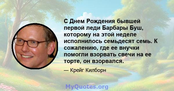 С Днем Рождения бывшей первой леди Барбары Буш, которому на этой неделе исполнилось семьдесят семь. К сожалению, где ее внучки помогли взорвать свечи на ее торте, он взорвался.