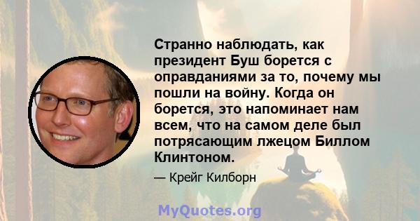 Странно наблюдать, как президент Буш борется с оправданиями за то, почему мы пошли на войну. Когда он борется, это напоминает нам всем, что на самом деле был потрясающим лжецом Биллом Клинтоном.