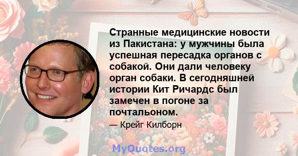 Странные медицинские новости из Пакистана: у мужчины была успешная пересадка органов с собакой. Они дали человеку орган собаки. В сегодняшней истории Кит Ричардс был замечен в погоне за почтальоном.