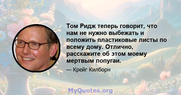 Том Ридж теперь говорит, что нам не нужно выбежать и положить пластиковые листы по всему дому. Отлично, расскажите об этом моему мертвым попугаи.