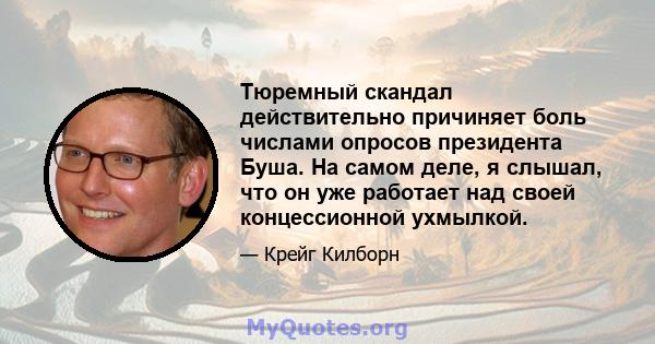 Тюремный скандал действительно причиняет боль числами опросов президента Буша. На самом деле, я слышал, что он уже работает над своей концессионной ухмылкой.