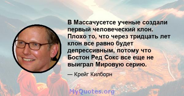 В Массачусетсе ученые создали первый человеческий клон. Плохо то, что через тридцать лет клон все равно будет депрессивным, потому что Бостон Ред Сокс все еще не выиграл Мировую серию.