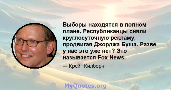 Выборы находятся в полном плане. Республиканцы сняли круглосуточную рекламу, продвигая Джорджа Буша. Разве у нас это уже нет? Это называется Fox News.