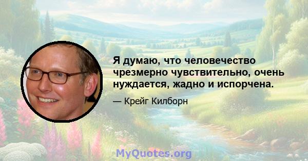 Я думаю, что человечество чрезмерно чувствительно, очень нуждается, жадно и испорчена.