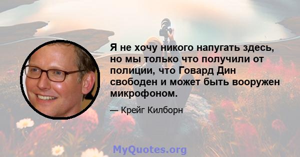 Я не хочу никого напугать здесь, но мы только что получили от полиции, что Говард Дин свободен и может быть вооружен микрофоном.