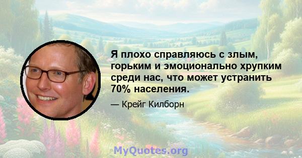 Я плохо справляюсь с злым, горьким и эмоционально хрупким среди нас, что может устранить 70% населения.