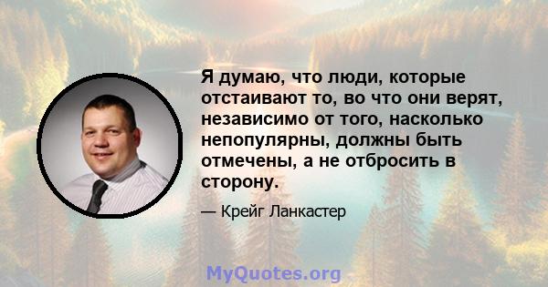 Я думаю, что люди, которые отстаивают то, во что они верят, независимо от того, насколько непопулярны, должны быть отмечены, а не отбросить в сторону.