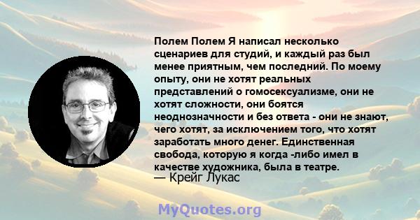 Полем Полем Я написал несколько сценариев для студий, и каждый раз был менее приятным, чем последний. По моему опыту, они не хотят реальных представлений о гомосексуализме, они не хотят сложности, они боятся