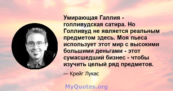 Умирающая Галлия - голливудская сатира. Но Голливуд не является реальным предметом здесь. Моя пьеса использует этот мир с высокими большими деньгами - этот сумасшедший бизнес - чтобы изучить целый ряд предметов.