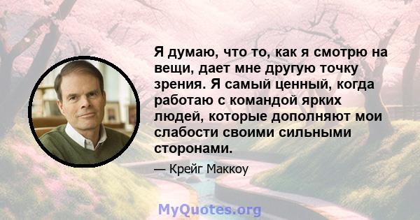 Я думаю, что то, как я смотрю на вещи, дает мне другую точку зрения. Я самый ценный, когда работаю с командой ярких людей, которые дополняют мои слабости своими сильными сторонами.