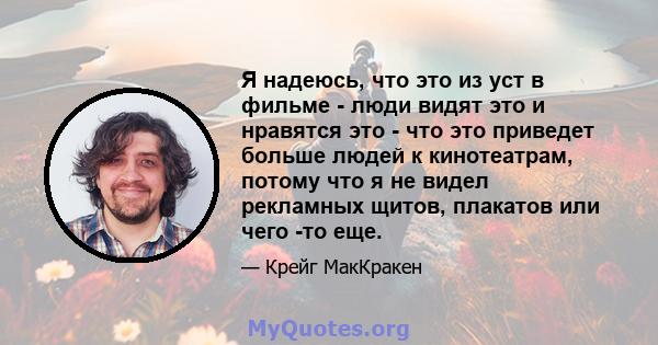 Я надеюсь, что это из уст в фильме - люди видят это и нравятся это - что это приведет больше людей к кинотеатрам, потому что я не видел рекламных щитов, плакатов или чего -то еще.