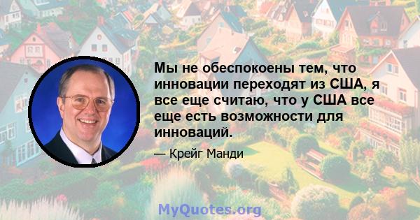 Мы не обеспокоены тем, что инновации переходят из США, я все еще считаю, что у США все еще есть возможности для инноваций.