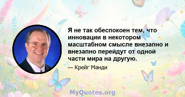 Я не так обеспокоен тем, что инновации в некотором масштабном смысле внезапно и внезапно перейдут от одной части мира на другую.