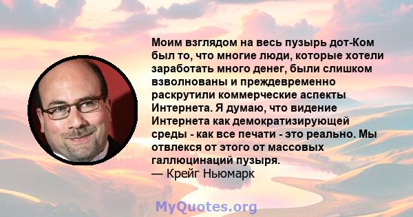 Моим взглядом на весь пузырь дот-Ком был то, что многие люди, которые хотели заработать много денег, были слишком взволнованы и преждевременно раскрутили коммерческие аспекты Интернета. Я думаю, что видение Интернета