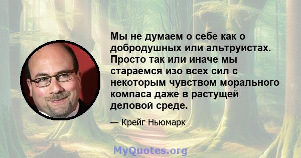 Мы не думаем о себе как о добродушных или альтруистах. Просто так или иначе мы стараемся изо всех сил с некоторым чувством морального компаса даже в растущей деловой среде.