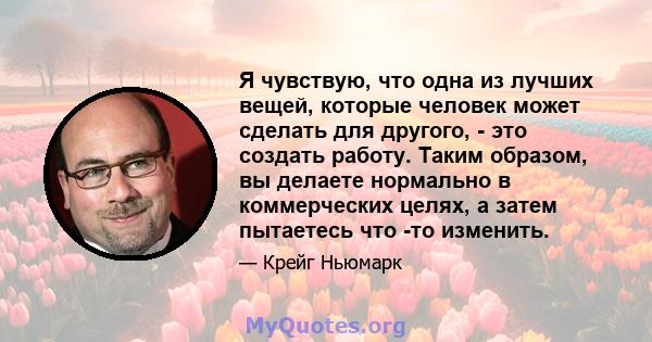 Я чувствую, что одна из лучших вещей, которые человек может сделать для другого, - это создать работу. Таким образом, вы делаете нормально в коммерческих целях, а затем пытаетесь что -то изменить.