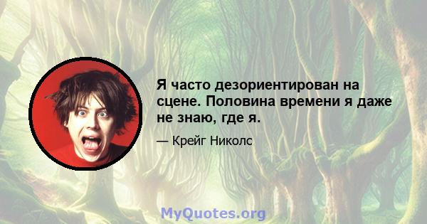 Я часто дезориентирован на сцене. Половина времени я даже не знаю, где я.