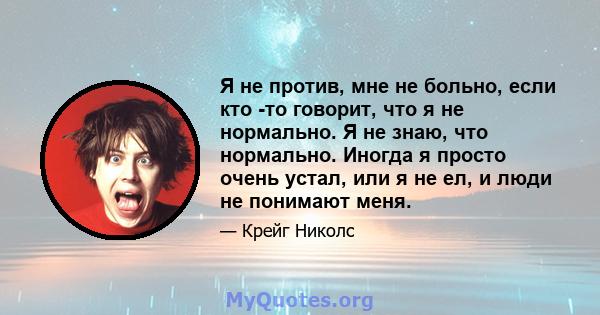 Я не против, мне не больно, если кто -то говорит, что я не нормально. Я не знаю, что нормально. Иногда я просто очень устал, или я не ел, и люди не понимают меня.