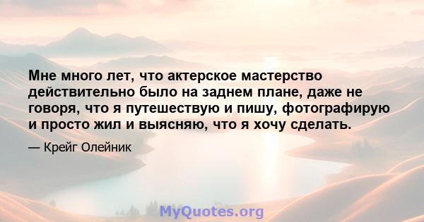 Мне много лет, что актерское мастерство действительно было на заднем плане, даже не говоря, что я путешествую и пишу, фотографирую и просто жил и выясняю, что я хочу сделать.