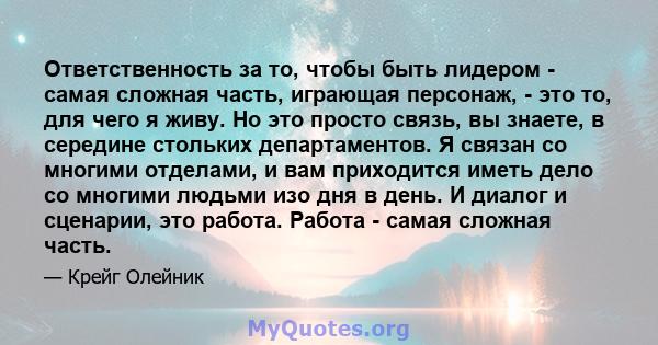 Ответственность за то, чтобы быть лидером - самая сложная часть, играющая персонаж, - это то, для чего я живу. Но это просто связь, вы знаете, в середине стольких департаментов. Я связан со многими отделами, и вам