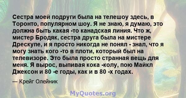 Сестра моей подруги была на телешоу здесь, в Торонто, популярном шоу. Я не знаю, я думаю, это должна быть какая -то канадская линия. Что ж, мистер Бродяк, сестра друга была на мистере Дрескупе, и я просто никогда не