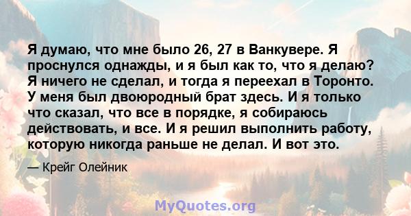 Я думаю, что мне было 26, 27 в Ванкувере. Я проснулся однажды, и я был как то, что я делаю? Я ничего не сделал, и тогда я переехал в Торонто. У меня был двоюродный брат здесь. И я только что сказал, что все в порядке, я 