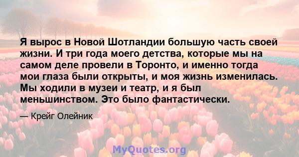 Я вырос в Новой Шотландии большую часть своей жизни. И три года моего детства, которые мы на самом деле провели в Торонто, и именно тогда мои глаза были открыты, и моя жизнь изменилась. Мы ходили в музеи и театр, и я