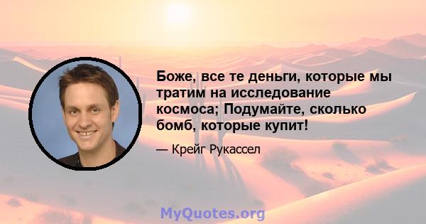 Боже, все те деньги, которые мы тратим на исследование космоса; Подумайте, сколько бомб, которые купит!