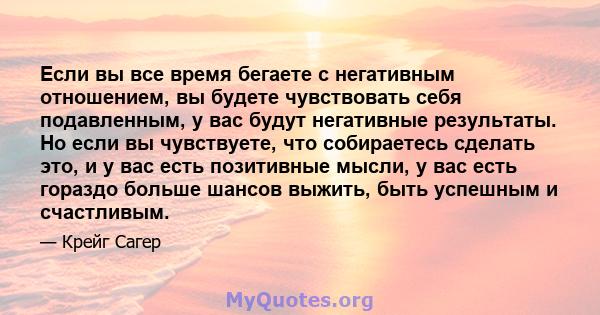 Если вы все время бегаете с негативным отношением, вы будете чувствовать себя подавленным, у вас будут негативные результаты. Но если вы чувствуете, что собираетесь сделать это, и у вас есть позитивные мысли, у вас есть 