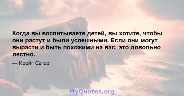 Когда вы воспитываете детей, вы хотите, чтобы они растут и были успешными. Если они могут вырасти и быть похожими на вас, это довольно лестно.