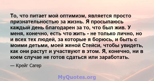 То, что питает мой оптимизм, является просто признательностью за жизнь. Я просыпаюсь каждый день благодарен за то, что был жив. У меня, конечно, есть что жить - не только лично, но и всех тех людей, за которые я борюсь, 