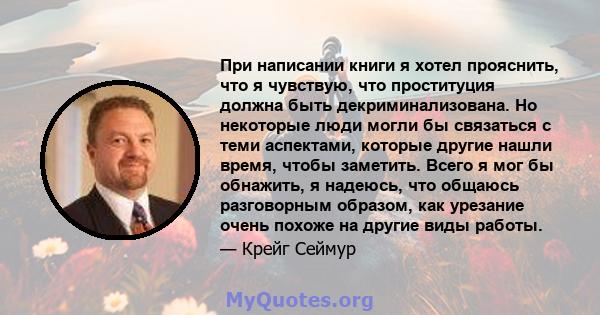 При написании книги я хотел прояснить, что я чувствую, что проституция должна быть декриминализована. Но некоторые люди могли бы связаться с теми аспектами, которые другие нашли время, чтобы заметить. Всего я мог бы